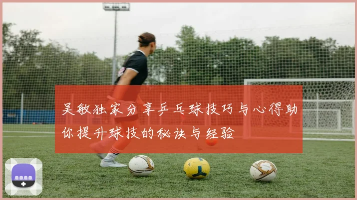 吴敏独家分享乒乓球技巧与心得助你提升球技的秘诀与经验
