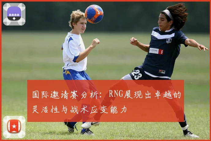 国际邀请赛分析：RNG展现出卓越的灵活性与战术应变能力