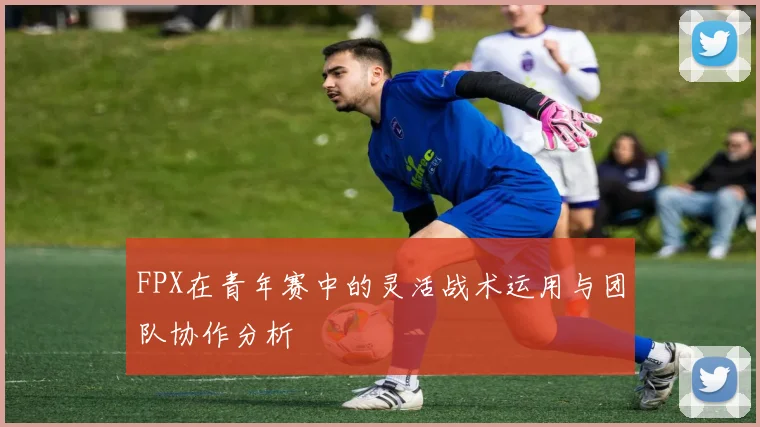 FPX在青年赛中的灵活战术运用与团队协作分析