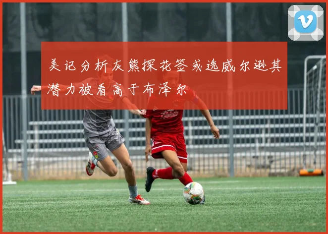 美记分析灰熊探花签或选威尔逊其潜力被看高于布泽尔