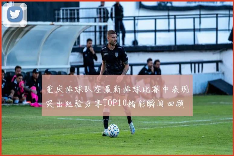 重庆排球队在最新排球比赛中表现突出经验分享TOP10精彩瞬间回顾