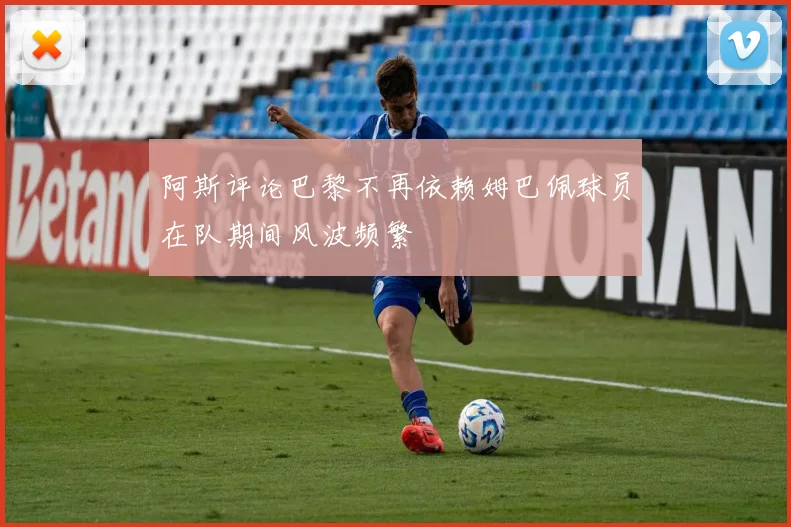 阿斯评论巴黎不再依赖姆巴佩球员在队期间风波频繁