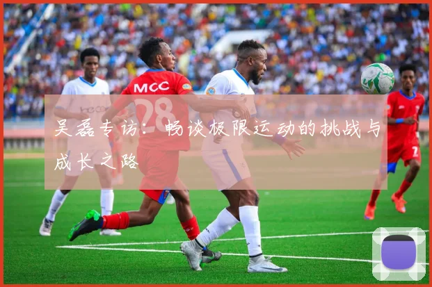 吴磊专访：畅谈极限运动的挑战与成长之路